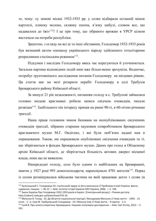 43
те, чому: «у зимові місяці 1932-1933 рр. у селян відбирали останній мішок
картоплі, пляшку молока, склянку пшона, в’язку цибулі, словом все, що
надавалося до їжі»112
? І це при тому, що зібраного врожаю в УРСР цілком
вистачало на потреби республіки.
Зрештою, з огляду на всі ці та інші обставини, Голодомор 1932-1933 років
був визнаний актом геноциду українського народу здійсненого тоталітарним
репресивним сталінським режимом113
.
Підсумки і наслідки Голодомору ввесь час корегуються й уточнюються.
Загальна картина відповідних подій нині вже більш-менш зрозуміла. Водночас,
потребує ґрунтовнішого дослідження питання Голодомору на місцевих рівнях.
Ця стаття має на меті розкрити перебіг Голодомору в селі Требухів
Броварського району Київської області.
За минулі 21 рік незалежності, питанням голоду в с. Требухові займалися
головно місцеві краєзнавці: робили записи свідчень очевидців, писали
розвідки114
. Здебільшого пік інтересу припав на ранні 90-ті, в 60-літню річницю
трагедії.
Наша праця головним чином базована на неопублікованих свідченнях
очевидців трагедії, зібраних старшим науковим співробітником Броварського
краєзнавчого музею М.Г. Овдієнко, і які були люб’язно надані нам в
опрацювання. Також, ми опрацювали опубліковані свідчення очевидців та ті,
що зберігаються в фондах Броварського музею. Даних про голод в Обласному
архіві Київської області, де зберігається більшість актових джерел місцевої
влади, поки що не виявлено.
Напередодні голоду, село було одним із найбільших на Броварщині,
маючи у 1927 році 993 домогосподарств, нараховувало 4701 жителів115
. Поряд
із селом розміщувалася військова частина на якій працював дехто з селян (в
112
Кульчицький С. Голодомор-33: сталінський задум та його виконання // Проблеми історії України: факти,
судження, пошуки. — № 15 — Київ: Інститут історії України НАН України, 2006. — C. 194.
113
Закон України Про Голодомор 1932-1933 років в Україні. [Електронний ресурс] – Режим доступу:
http://zakon2.rada.gov.ua/laws/show/376-16
114
Мельник В. Голод - 33. До 60-річчя національної трагедії / Володимир Мельник // Нове життя. - 1993. - 21
січня. - С. 3.; Сом М. Требухівський Голодомор - 33 / Микола Сом // Нове життя. - 4 серпня. - С.3.
115
Гузій В. Про золоту очеретину: Броварщина. Науково-популярне дослідження. – Київ: Світ Успіху, 2012. – С.
541.
 