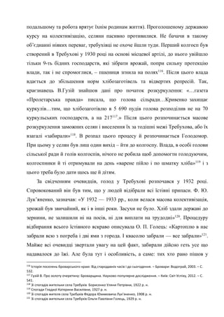 44
подальшому та робота врятує їхнім родинам життя). Проголошеному державою
курсу на колективізацію, селяни пасивно противилися. Не бачачи в такому
об’єднанні ніяких переваг, требухівці не охоче йшли туди. Перший колгосп був
створений в Требухові у 1930 році на основі місцевої артілі, до нього увійшло
тільки 9-ть бідних господарств, які зібрати врожай, попри сильну протекцію
влади, так і не спромоглися, – пшениця згнила на полях116
. Після цього влада
вдається до збільшення норм хлібозаготівель та відвертих репресій. Так,
краєзнавець В.Гузій знайшов дані про початок розкуркулення: «…газета
«Пролетарська правда» писала, що голова сільради…Кривенко захищає
куркулів…тим, що хлібозаготівлю в 5 690 пудів голова розподілив не на 70
куркульських господарств, а на 217117
.» Після цього розпочинається масове
розкуркулення заможних селян і виселення їх за тодішні межі Требухова, або їх
взагалі «забирали»118
. В розпал цього процесу й розпочинається Голодомор.
При цьому у селян був лиш один вихід – йти до колгоспу. Влада, в особі голови
сільської ради й голів колгоспів, нічого не робила щоб допомогти голодуючим,
колгоспники й ті отримували на день «варене пійло і по шматку хліба»119
і з
цього треба було дати щось ще й дітям.
За свідченням очевидців, голод у Требухові розпочався у 1932 році.
Спровокований він був тим, що у людей відібрали всі їстівні припаси. Ф. Ю.
Лук’яненко, зазначав: «У 1932 — 1933 рр., коли велася масова колективізація,
урожай був звичайний, як і в інші роки. Засухи не було. Хліб здали державі до
зернини, не залишили ні на посів, ні для виплати на трудодні»120
. Процедуру
відбирання всього їстівного яскраво описувала О. П. Голець: «Картоплю в нас
забрали всю з погреба і дві ями з города. І квасолю забрали — все забрали»121
.
Майже всі очевидці звертали увагу на цей факт, забирали дійсно геть усе що
надавалося до їжі. Але була тут і особливість, а саме: тих хто рано пішов у
116
Історія поселень броварського краю: Від стародавніх часів і до сьогодення. – Бровари: Водограй, 2003. – С.
532.
117
Гузій В. Про золоту очеретину: Броварщина. Науково-популярне дослідження. – Київ: Світ Успіху, 2012. – С.
541.
118
Зі спогадів жительки села Требухів Борисенко Уляни Петрівни, 1922 р. н.
119
Спогади Гладкої Катерини Василівни, 1927 р. н.
120
Зі спогадів жителя села Требухів Федора Юхимовича Лук’яненко, 1908 р. н.
121
Зі спогадів жительки села Требухів Ольги Павлівни Голець, 1929 р. н.
 