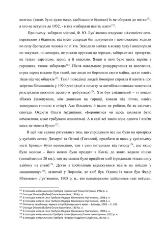 45
колгосп (таких було дуже мало, здебільшого бідняки) їх не обирали до нитки122
,
а хто не вступив до 1932, - в тих «забирали навіть одяг»123
.
При цьому, забирали місцеві, Ф. Ю. Лук’яненко згадував: «Активісти села,
переважно з бідняків, від імені сільради без документів і повноважень ходили
по селу бригадами чоловік по п’ять. Заходили майже в кожну хату і нишпорили
по закутках, по коморах, штрикали прутами по городах, забирали всі продукти,
не тільки картоплю, зерно, а й квасолю. Якщо в печі було щось варене в
горщиках, також забирали»124
. Після навального розкуркулення та виселення,
страх перед владою був такий, що люди не боронили свого майна, дехто навіть
тікав під час обшуків125
. Такій поведінці людей ймовірно сприяла й пам'ять про
звірства більшовиків у 1920 році (тоді в помсту за антибільшовицьке повстання
розстріляли кожного десятого требухівця)126
. Хто був сміливіший – ті ховали
збіжжя (закопували, між дошками на горищі, ховали під піччю, навіть
замазували глиною в стіну). Але більшість й цього не робили, бо як свідчать
спогади Оксюти Ольги Архипівни: «Боронитися чи щось заховати було
неможливо, адже грабували односельці. А в селі всі знали одне одного і втаїти
щось не можна було»127
.
В цей час селяни рятувались тим, що спродували все що було на ярмарках
у сусідніх селах: Димерці та Оглаві (Гоголеві), придбати ж щось у сусідньому
місті Бровари було неможливо, там і самі потерпали від голоду128
, але якщо
було молоко – його можна було продати в Києві, до якого ходили пішки
(щонайменше 20 км.), там же можна було придбати хліб (продавали тільки одну
хлібину на руки)129
. Дехто з требухівців відважувався навіть на поїздки у
«кацапщину»130
, зазвичай у Вороніж, де хліб був. Одним із таких був Федір
Юхимович Лук’яненко, 1908 р. н., він неодноразово здійснював такі поїздки,
122
Зі спогадів жительки села Требухів Борисенко Уляни Петрівни, 1922 р. н.
123
Спогади Оксюти (Бабич) Ольги Архипівни, 1924 р. н.
124
Зі спогадів жителя села Требухів Федора Юхимовича Лук’яненко, 1908 р. н.
125
Зі спогадів жителя села Требухів Федора Юхимовича Лук’яненко, 1908 р. н.
126
Літописна скарбниця: нариси історії Броварського краю. – Броварі, 2003. – С. 105.
127
Спогади Оксюти (Бабич) Ольги Архипівни, 1924 р. н.
128
Зі спогадів жителя села Требухів Федора Юхимовича Лук’яненко, 1908 р. н.
129
Зі спогадів жительки села Требухів Чуняк (Крисько) Ганни Ничипорівни, 1922 р. н.
130
Зі спогадів жительки села Требухів Федори Андріївни Овдієнко, 1914 р. н.
 