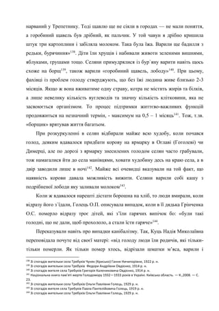 47
нарваний у Трепетнику. Тоді щавлю ще не сіяли в городах — не мали поняття,
а горобиний щавель був дрібний, як пальчик. У той чавун я дрібно кришила
штук три картоплини і забіляла молоком. Така була їжа. Варили ще бадилля з
редьки, бурячиння»138
. Діти їли хрущів і набивали животи зеленими вишнями,
яблуками, грушами тощо. Селяни примудрялися із бур`яну варити навіть щось
схоже на борщ139
, також варили «горобиний щавель, лободу»140
. При цьому,
фахівці із проблем голоду стверджують, що без їжі людина живе близько 2-3
місяців. Якщо ж вона вживатиме одну страву, котра не містить жирів та білків,
а лише невелику кількість вуглеводів та значну кількість клітковини, яка не
засвоюється організмом. То процес підтримки життєво-важливих функцій
продовжиться на незначний термін, - максимум на 0,5 – 1 місяць141
. Тож, т.зв.
«борщик» врятував життя багатьом.
При розкуркуленні в селян відбирали майже всю худобу, коли почався
голод, деяким вдавалося придбати корову на ярмарку в Оглаві (Гоголеві) чи
Димерці, але по дорозі з ярмарку знесилених голодом селян часто грабували,
тож намагалися йти до села манівцями, ховати худобину десь на краю села, а в
двір заводили лише в ночі142
. Майже всі очевидці вказували на той факт, що
наявність корови давала можливість вижити. Селяни варили собі кашу з
подрібненої лободи яку заливали молоком143
.
Коли ж вдавалося нарешті дістати борошна на хліб, то люди вмирали, коли
відразу його з`їдали, Голець О.П. описувала випадок, коли в її дядька Грінченка
О.С. померло відразу троє дітей, які з’їли гарячих випічок бо: «були такі
голодні, що не дали, щоб прохололо, а стали їсти гаряче»144
.
Переказували навіть про випадки канібалізму. Так, Куць Надія Миколаївна
переповідала почуте від своєї матері: «від голоду люди їли родичів, які тільки-
тільки померли. Як тільки помер хтось, відрізали шматки м’яса, варили і
138
Зі спогадів жительки села Требухів Чуняк (Крисько) Ганни Ничипорівни, 1922 р. н.
139
Зі спогадів жительки села Требухів Федори Андріївни Овдієнко, 1914 р. н.
140
Зі спогадів жителя села Требухів Григорія Калениковича Овдієнко, 1914 р. н.
141
Національна книга пам'яті жертв Голодомору 1932—1933 років в Україні. Київська область. — К.,2008. — С.
23.
142
Зі спогадів жительки села Требухів Ольги Павлівни Голець, 1929 р. н.
143
Зі спогадів жителя села Требухів Павла Пантелійовича Голець, 1919 р. н.
144
Зі спогадів жительки села Требухів Ольги Павлівни Голець, 1929 р. н.
 