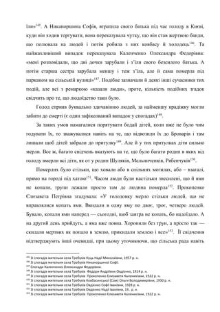 48
їли»145
. А Никаноршина Софія, втратила свого батька під час голоду в Києві,
куди він ходив торгувати, вона переказувала чутку, що він став жертвою банди,
що полювала на людей і потім робила з них ковбасу й холодець146
. Та
найжахливіший випадок переказувала Каленченко Олександра Федорівна:
«мені розповідали, що дві дочки зарубали і з’їли свого безсилого батька. А
потім старша сестра зарубала меншу і теж з’їла, але й сама померла під
парканом на сільській вулиці»147
. Подібне зазначали й деякі інші сучасники тих
подій, але всі з ремаркою «казали люди», проте, кількість подібних згадок
свідчить про те, що людоїдство таки було.
Голод сприяв буквально здичавінню людей, за найменшу крадіжку могли
забити до смерті (є один зафіксований випадок у спогадах)148
.
За таких умов намагалися порятувати бодай дітей, коли вже не було чим
годувати їх, то зважувалися навіть на те, що відвозили їх до Броварів і там
лишали щоб дітей забрали до притулку149
. Але й у тих притулках діти сильно
мерли. Все ж, багато свідчень вказують на те, що було багато родин в яких від
голоду вмерли всі діти, як от у родин Шуляків, Мельниченків, Рябенчуків150
.
Померлих було стільки, що ховали або в спільних могилах, або – взагалі,
прямо на городі під хатою151
. Часом люди були настільки знесилені, що й ями
не копали, трупи лежали просто там де людина померла152
. Прокопенко
Єлизавета Петрівна згадувала: «У голодовку мерло стільки людей, що не
вправлялися копать ями. Вкидали в одну яму по двоє, троє, четверо людей.
Бувало, копали ями наперед — сьогодні, щоб завтра не копать, бо надоїдало. А
на другий день прийдуть, а яма вже повна. Хоронили без трун, а просто так —
скидали мертвих як попало в землю, прикидали землею і все»153
. Її свідчення
підтверджують інші очевидці, при цьому уточнюючи, що сільська рада навіть
145
Зі спогадів жительки села Требухів Куць Надії Миколаївни, 1957 р. н.
146
Зі спогадів жительки села Требухів Никаноршиної Софії.
147
Спогади Каленченко Олександри Федорівни.
148
Зі спогадів жительки села Требухів Федори Андріївни Овдієнко, 1914 р. н.
149
Зі спогадів жительки села Требухів Прокопенко Єлизавети Калениківни, 1922 р. н.
150
Зі спогадів жительки села Требухів Ковбасинської (Сом) Ольги Володимирівни, 1930 р. н.
151
Зі спогадів жительки села Требухів Овдієнко Софії Іванівни, 1928 р. н.
152
Зі спогадів жительки села Требухів Овдієнко Надії Іванівни, 19.. р. н.
153
Зі спогадів жительки села Требухів Прокопенко Єлизавети Калениківни, 1922 р. н.
 