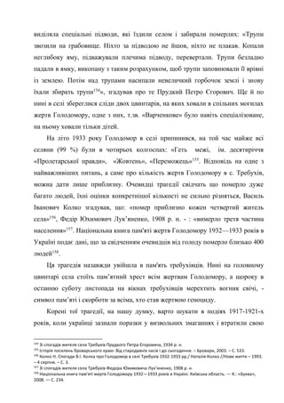 49
виділяла спеціальні підводи, які їздили селом і забирали померлих: «Трупи
звозили на грабовище. Ніхто за підводою не йшов, ніхто не плакав. Копали
неглибоку яму, підважували плечима підводу, перевертали. Трупи безладно
падали в ямку, викопану з таким розрахунком, щоб трупи заповнювали її врівні
із землею. Потім над трупами насипали невеличкий горбочок землі і знову
їхали збирать трупи154
», згадував про те Прудкий Петро Єгорович. Ще й по
нині в селі збереглися сліди двох цвинтарів, на яких ховали в спільних могилах
жертв Голодомору, одне з них, т.зв. «Варченкове» було навіть спеціалізоване,
на ньому ховали тільки дітей.
На літо 1933 року Голодомор в селі припинився, на той час майже всі
селяни (99 %) були в чотирьох колгоспах: «Геть межі, ім. десятиріччя
«Пролетарської правди», «Жовтень», «Переможець»155
. Відповідь на одне з
найважливіших питань, а саме про кількість жертв Голодомору в с. Требухів,
можна дати лише приблизну. Очевидці трагедії свідчать що померло дуже
багато людей, їхні оцінки конкретнішої кількості не сильно різняться, Василь
Іванович Колко згадував, що: «помер приблизно кожен четвертий житель
села»156
, Федір Юхимович Лук’яненко, 1908 р. н. - : «вимерло третя частина
населення»157
. Національна книга пам'яті жертв Голодомору 1932—1933 років в
Україні подає дані, що за свідченням очевидців від голоду померло близько 400
людей158
.
Ця трагедія назавжди увійшла в пам'ять требухівців. Нині на головному
цвинтарі села стоїть пам’ятний хрест всім жертвам Голодомору, а щороку в
останню суботу листопада на вікнах требухівців мерехтить вогник свічі, -
символ пам’яті і скорботи за всіма, хто став жертвою геноциду.
Корені тої трагедії, на нашу думку, варто шукати в подіях 1917-1921-х
років, коли українці зазнали поразки у визвольних змаганнях і втратили свою
154
Зі спогадів жителя села Требухів Прудкого Петра Єгоровича, 1934 р. н.
155
Історія поселень броварського краю: Від стародавніх часів і до сьогодення. – Бровари, 2003. – С. 533.
156
Колко Н. Спогади В.І. Колка про Голодомор в селі Требухів 1932-1933 рр./ Наталія Колко //Нове життя – 1993.
– 4 серпня. – С. 3.
157
Зі спогадів жителя села Требухів Федора Юхимовича Лук’яненко, 1908 р. н.
158
Національна книга пам'яті жертв Голодомору 1932—1933 років в Україні. Київська область. — К.: «Буква»,
2008. — С. 234.
 