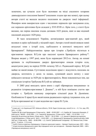 5
зазначено, що сучасне село було засноване на місці спаленого татарами
давньоруського поселення Іваничі8
(писемних згадок про яке немає), при цьому
автори статті не вказали жодного посилання на джерело такої інформації.
Ймовірно вони використали один з численних переказів про заснування села,
але перекази орієнтовно були складені у XVI-XVII ст. Крім того, у статті було
вказано, що перша писемна згадка датована 1633 роком, нині ж вже відомий
писемний документ 1629 року.
В часи незалежності України, активізувався краєзнавчий рух, який
вилився в серію публікацій у місцевій персі. Автори статей висвітлювали певні
актуальні теми з історії села, здебільшого в контексті минулого всієї
Броварщини9
. Найґрунтовніша праця про історію с.Требухів міститься в
краєзнавчих нарисах В.Гузія про населені пункти Броварського району10
.
Вперше видані у 1997 році, вони були перевидані 2012-го. Автор, на основі
архівних та опублікованих джерел фрагментарно описав історію села,
акцентуючи увагу на періоді XVIII- початку ХХ ст. Радянський період В.Гузій
майже не висвітлював. Суттєвими недоліками праці є: відсутність посилань на
джерела, неточність у датах та назвах, сумнівний аналіз витягу з книг
київського воєводи за 1629 рік та фрагментарність. Вони пояснюються тим, що
спеціально історією Требухова В.Гузій не займався.
У 2003 році виходить третя книга з серії «Броварська минувшина» за
редакцією історика-краєзнавця І. Доцина11
, в ній було поміщено статтю про
історію с. Требухів написану секретарем сільської ради В. Дьоміною.
Особливістю її праці було висвітлення радянського періоду існування села, але
їй були притаманні всі ті самі недоліки що і праці В. Гузія.
8
Історія міст і сіл Української РСР: Київська область / Ф.М. Рудич (голова ред. колегії) та ін. – К.: Гол. ред. УРЕ,
1971. – С. 225.
9
Бурбон М. До історії Броварщини.// Нове життя. - №68. – 03.09.1997. – с.2.; Бурбон М. З минулого Броварів. //
Нове життя – №436. – 16.05.2001. – с.4.; Гамалій Д. Броварчани. // Нове життя. – №87. – 22.10.1992. – с.3.;
Гамалій Д. Як дістатися до Києва. //Нове життя. – №137. – 26.12.1991. – с.3.; Іванов А. Джерела до вивчення
історії Броварщини. // Нове життя - №13. – 13.02.1992. – с.2.; Кухарський А. Броварщина у визвольній війні 1648-
1667 рр. // Нове життя. - №69. – 26.08.1998. – с.2.; Сом М. Требухівський Голодомор - 33 / Микола Сом // Нове
життя. - 4 серпня. - С.3 та інші.
10
Гузій В. Золота очеретина: Броварщина. Історично-краєзнавчі нариси. – Броварі: Українська ідея, 1997. – 400 с.
11
Історія поселень броварського краю: Від стародавніх часів і до сьогодення. – Бровари: Водограй, 2003. – 640 с.
/ Броварська минувшина; книга 3/.
 
