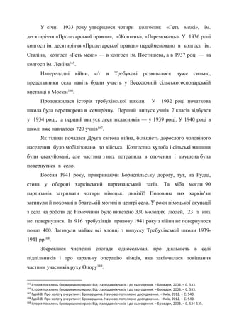 51
У січні 1933 року утворилося чотири колгоспи: «Геть межі», ім.
десятиріччя «Пролетарської правди», «Жовтень», «Переможець». У 1936 році
колгосп ім. десятиріччя «Пролетарської правди» перейменовано в колгосп ім.
Сталіна, колгосп «Геть межі» — в колгосп ім. Постишева, а в 1937 році — на
колгосп ім. Леніна165
.
Напередодні війни, с/г в Требухові розвивалося дуже сильно,
представники села навіть брали участь у Всесоюзній сільськогосподарській
виставці в Москві166
.
Продовжилася історія требухівської школи. У 1932 році початкова
школа була перетворена в семирічну. Перший випуск учнів 7 класів відбувся
у 1934 році, а перший випуск десятикласників — у 1939 році. У 1940 році в
школі вже навчалося 720 учнів167
.
Як тільки почалася Друга світова війна, більшість дорослого чоловічого
населення було мобілізовано до війська. Колгоспна худоба і сільські машини
були евакуйовані, але частина з них потрапила в оточення і змушена була
повернутися в село.
Восени 1941 року, прикриваючи Бориспільську дорогу, тут, на Рудці,
стояв у обороні харківський партизанський загін. Та хіба могли 90
партизанів затримати чотири німецькі дивізії? Половина тих харків’ян
загинули й поховані в братській могилі в центрі села. У роки німецької окупації
з села на роботи до Німеччини було вивезено 330 молодих людей, 23 з них
не повернулися. Із 916 требухівців призову 1941 року з війни не повернулося
понад 400. Загинули майже всі хлопці з випуску Требухівської школи 1939-
1941 рр168
.
Збереглися численні спогади односельчан, про діяльність в селі
підпільників і про каральну операцію німців, яка закінчилася повішання
частини учасників руху Опору169
.
165
Історія поселень броварського краю: Від стародавніх часів і до сьогодення. – Бровари, 2003. – С. 533.
166
Історія поселень броварського краю: Від стародавніх часів і до сьогодення. – Бровари, 2003. – С. 533.
167
Гузій В. Про золоту очеретину: Броварщина. Науково-популярне дослідження. – Київ, 2012. – С. 540.
168
Гузій В. Про золоту очеретину: Броварщина. Науково-популярне дослідження. – Київ, 2012. – С. 540.
169
Історія поселень броварського краю: Від стародавніх часів і до сьогодення. – Бровари, 2003. – С. 534-535.
 