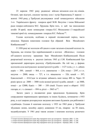 52
23 вересня 1943 року радянські війська звільнили село від німців.
Останні, при відступі, спалили частину села і хутір Переможець.У вересні —
жовтні 1943 року, у Требухові дислокувався штаб командуючого військами
1-го Українського фронту генерала армії М.Ф. Ватутіна і члена Військової
ради генерал-лейтенанта М.С. Хрущова. Крім того, в цей час знаходилися
штаби 38 армії, якою командував генерал К.С. Москаленко і 3 гвардійської
танкової армії під командуванням генерала Н.С. Рибалка170
.
Голови колгоспів, особливо в перший післявоєнний період, часто
мінялися. Першим повоєнним головою був обраний Яків Михайлович
Ковбасинський171
.
У 1950 році всі колгоспи об'єднали в один загально-сільський колгосп ім.
Хрущова, що пізніше був перейменований в колгосп «Жовтень»; головою
об’єднаного колгоспу працював Іван Михайлович Ковбасинський. Після
реорганізації колгоспу в радгосп (квітень 1963 р.) І.М. Ковбасинський був
призначений директором радгоспу «Требухівський». На той час, у фермах
колгоспів села налічувалося: великої рогатої худоби — 1127 голів, у т. ч. дійних
корів — 389; свиней — 864, в т.ч. свиноматок — 224; птиці— 2397, в т.ч.
несучок — 2000; овець — 727, в т.ч. вівцематок — 326; коней — 397;
бджолосімей — 416.Сади та ягідники займають нині понад 400 га. Через 10
років зросло до 2000 — 3000 голів великої рогатої худоби, свиней — до 3000,
птиці— до 12000, бджіл — 300 — 350 сімей. Усього землі в обороті 5552
гектари, в т. ч. сіножаті — 894 га, ріллі — 3865 га172
.
Багато уваги у післявоєнні роки приділялося будівництву. Крім
спорудження тваринницьких приміщень та інших будівель, починаючи з 1953
року, в селі широко розгорнулося зведення житлових будинків для робітників і
службовців. Силами й коштами колгоспу з 1953 по 1963 роки у Требухові
збудовано лазню, шосейну дорогу довжиною 15 км, лікарню на 50 ліжок,
медамбулаторію. У 1961 році також силами і коштами колгоспу розпочато
170
Історія поселень броварського краю: Від стародавніх часів і до сьогодення. – Бровари, 2003. – С. 535.
171
Історія поселень броварського краю: Від стародавніх часів і до сьогодення. – Бровари, 2003. – С. 536.
172
Історія поселень броварського краю: Від стародавніх часів і до сьогодення. – Бровари, 2003. – С. 536.
 