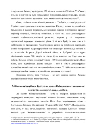 53
спорудження будинку культури на 650 місць та школи на 450 місць. У зв’язку з
тим, що в колгоспі не було спеціалістів з будівництва, усі споруди, крім школи,
зводилися за власними проектами Івана Михайловича Ковбасинського173
.
Отже, соціально-економічний розвиток с. Требухів у складі радянської
України характеризувався певною еволюцією. Спершу, селяни не сприйняли
більшовиків і підняли повстання, але зазнавши поразки і переживши криваву
каральну операцію, требухівці змирилися. В часи НЕП село демонструвало
сильний соціально-економічний розвиток, зокрема у с/г завершився
промисловий переворот локального рівня. У ті часи Требухів став одним із
найбільших сіл Броварщини. Колективізацію селяни не сприйняли, відповідно,
сильно постраждали від розкуркулення та Голодомору, якими влада загнала їх
до колгоспів. В роки Другої світової війни, в Требухові діяла група
підпільників, понад 300 юнаків та дівчат було вивезено до Німеччини на
роботи. Загальні втрати серед требухівців – 400 (тільки військові втрати). Після
війни, село відродилося досить швидко, і вже в 1950-х демонструвало
традиційно високі соціальні та економічні показники. У 1960-х село славилося
насамперед своїми садами, а врожай йшов на продаж до столиці.
Подальша історія села Требухів – це вже новітня історія. Активне
дослідження якої тільки розпочинається.
3.3 Вивчення історії села Требухів на уроках Київщинознавства на основі
відомої і нововідкритої джерельної бази.
Як відомо, Київщинознавство – курс за вибором, розроблений як
структурний компонент варіативної частини базового навчального плану
загальноосвітніх навчальних закладів. Його було запроваджено згідно з
Постановою Кабінету Міністрів від 10 червня 2002 року №789174
. Відповідно до
того акту, у всіх загальноосвітніх навчальних закладах Київської області
введено курс "Київщинознавство" та розроблено навчально-методичне
173
Історія поселень броварського краю: Від стародавніх часів і до сьогодення. – Бровари, 2003. – С. 536.
174
Кабінет міністрів України. ПОСТАНОВА від 10 червня 2002 р. N 789 Київ Про затвердження Програми розвитку
краєзнавства на період до 2010 року. Електронний ресурс. Режим доступу:
http://zakon.nau.ua/doc/?uid=1051.755.0
 