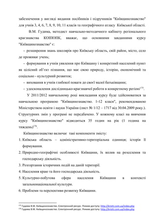 54
забезпечення у вигляді видання посібників і підручників "Київщинознавство"
для учнів 3, 4, 6, 7, 8, 9, 10, 11 класів та географічного атласу Київської області.
В.М. Гудима, методист навчально-методичного кабінету регіонального
краєзнавства КОІПОПК, вважає, що основними завданнями курсу
"Київщинознавство" є:
- розширення знань школярів про Київську область, свій район, місто, село
де проживає учень;
- формування в учнів уявлення про Київщину і конкретний населений пункт
як цілісний об’єкт пізнання, що має свою природу, історію, економічний та
соціально - культурний розвиток;
- виховання в учнів глибокої поваги до своєї малої батьківщини;
- удосконалення дослідницько-краєзнавчої роботи в конкретному регіоні175
.
У 2011/2012 навчальному році викладання курсу буде здійснюватися за
навчальною програмою "Київщинознавство. 1-12 класи", рекомендованою
Міністерством освіти і науки України (лист № 1/12 – 1717 від 30.04.2009 року.).
Структурних змін у програмі не передбачено. У кожному класі на вивчення
курсу "Київщинознавство" відводиться 35 годин на рік (1 година на
тиждень)176
.
Київщинознавство включає такі компоненти змісту:
1. Київська область – адміністративно-територіальна одиниця; історія її
формування.
2. Природно-географічні особливості Київщини, їх вплив на розселення та
господарську діяльність.
3. Розгортання історичних подій на даній території.
4. Населення краю та його господарська діяльність.
5. Культурно-побутова сфера населення Київщини в контексті
загальнонаціональної культури.
6. Проблеми та перспективи розвитку Київщини.
175
Гудима В.М. Київщинознавство. Електронний ресурс. Режим доступу: http://kristti.com.ua/index.php
176
Гудима В.М. Київщинознавство. Електронний ресурс. Режим доступу: http://kristti.com.ua/index.php
 