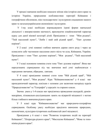 55
У процесі навчання необхідно показати зв'язок між історією свого краю та
історією України, природними особливостями території Київщини і
географічною оболонкою, між господарством і культурною спадщиною нашого
краю та загальноукраїнською економікою і культурою.
У 1-му класі необхідно впроваджувати ігрові форми навчальної
діяльності з використанням наочності, враховуючи ознайомлюючий характер
курсу для даної вікової категорії дітей. Провідними є теми "Моя родина",
"Твій населений пункт", "Люби і знай свій рідний край", "Твоє духовне
коріння".
У 2 класі учні повинні глибоко вивчити дерево свого роду і через це
осмислити себе частинкою населення свого міста чи села, Київщини, України.
Провідними є теми "Твоє духовне коріння", "Моя родина", "Твій населений
пункт".
У 3 класі основною повинна стати тема "Твоє духовне коріння". Вона має
народознавче спрямування під час вивчення якої учні знайомляться з
народними звичаями, обрядами, святами.
У 4 класі провідними повинні стати теми "Мій рідний край", "Мій
населений пункт", "Моя родина". Курс "Київщинознавство" у 4 класі має
пропедевтичний характер, оскільки є основою для засвоєння матеріалу курсів
"Природознавство" та "Географія" у середніх та старших класах.
Значна увага у 1-4 класах має приділятись проведенню екскурсій, уроків-
мандрівок, пізнавально-дослідницьких занять на відкритій місцевості з метою
більш глибокого вивчення рідного краю.
У 5 класі курс "Київщинознавство" має природничо-географічне
спрямування. Особливу увагу необхідно приділити вивченню природних,
економічних, культурно-історичних особливостей своєї місцевості.
Провідними у 6 класі є теми "Розвиток історичних подій на території
Київщини", "Література рідного краю", "Мистецтво Київщини", "Мова та топо-
німіка рідного краю".
 