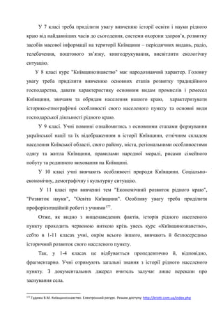 56
У 7 класі треба приділити увагу вивченню історії освіти і науки рідного
краю від найдавніших часів до сьогодення, системи охорони здоров’я, розвитку
засобів масової інформації на території Київщини – періодичних видань, радіо,
телебачення, поштового зв’язку, книгодрукування, висвітлити екологічну
ситуацію.
У 8 класі курс "Київщинознавство" має народознавчий характер. Головну
увагу треба приділити вивченню основних етапів розвитку традиційного
господарства, давати характеристику основним видам промислів і ремесел
Київщини, звичаям та обрядам населення нашого краю, характеризувати
історико-етнографічні особливості свого населеного пункту та основні види
господарської діяльності рідного краю.
У 9 класі. Учні повинні ознайомитись з основними етапами формування
української нації та їх відображенням в історії Київщини, етнічним складом
населення Київської області, свого району, міста, регіональними особливостями
одягу та житла Київщини, правилами народної моралі, рисами сімейного
побуту та родинного виховання на Київщині.
У 10 класі учні вивчають особливості природи Київщини. Соціально-
економічну, демографічну і культурну ситуацію.
У 11 класі при вивченні тем "Економічний розвиток рідного краю",
"Розвиток науки", "Освіта Київщини". Особливу увагу треба приділити
профорієнтаційній роботі з учнями177
.
Отже, як видно з вищенаведених фактів, історія рідного населеного
пункту проходить червоною ниткою крізь увесь курс «Київщинознавство»,
себто в 1-11 класах учні, окрім всього іншого, вивчають й безпосередньо
історичний розвиток свого населеного пункту.
Так, у 1-4 класах це відбувається пропедевтично й, відповідно,
фрагментарно. Учні отримують загальні знання з історії рідного населеного
пункту. З документальних джерел вчитель залучає лише перекази про
заснування села.
177
Гудима В.М. Київщинознавство. Електронний ресурс. Режим доступу: http://kristti.com.ua/index.php
 