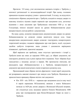 57
Протягом 5-9 класу, учні систематично вивчають історію с. Требухів, у
контексті регіональної та загальноукраїнської історії. При цьому, головним
принципом подання матеріалу учням є хронологічний. З огляду, на відсутність
спеціального збірника документів про с. Требухів, складність пошуку джерел та
невелику кількість відомих (окрім переказів про заснування села, достатньо
відомими є лише свідчення про Требухівське повстання 1920 р. та про
Голодомор), вчителі місцевої школи на уроках Київщинознавства рідко
використовують методи роботи з документами.
На нашу думку, незначне використання документальних джерел на уроках
Київщинознавства не дозволяє сповна висвітлити минуле села. Адже
використання документальних джерел дозволяє: ілюструвати, конкретизувати
теоретичний матеріал; подавати інформацію про нові факти, події; слугувати
засобом здобуття історичних знань учнями і допомагати вирішувати
пізнавальні , проблемні, практичні завдання.
Щоб вирішити цю проблему, нами готується хрестоматія з історії с.
Требухів (поки що лише до середини 1930-х рр.), де зібрані документи, які
ілюструють розвиток села в різні періоди його існування. Текст збірника буде
знаходитися у вільному доступі в мережі. Ми пропонуємо вчителям, які
викладають курс «Київщинознаство» в с. Требухів, використовувати ці
документи при висвітленні різних етапів історичного розвитку села.
Пропонований нами збірник містить фрагменти і повні версії документів,
які розкривають важливі відомості про минуле села Требухів. Відповідно до
хронологічного принципу збірник містить такі документи:
• Кін. XVI – кін. XVIІ ст. – перекази про заснування села (в тому числі
й версія переказана М.Ґалаґаном); виписки з книги Київського
воєводи за 1629 рік; актові джерела з Волинської (Руської) метрики,
які стосуються села; жалувана грамота Олексія Михайловича 1680
року про підтвердження прав Києво-Печерської Лаври на землі с.
Требухів.
 