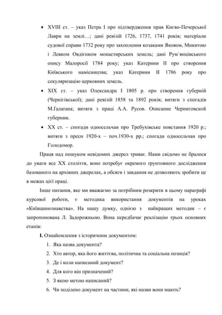 58
• XVIII ст. – указ Петра І про підтвердження прав Києво-Печерської
Лаври на землі…; дані ревізій 1726, 1737, 1741 років; матеріали
судової справи 1732 року про захоплення козаками Яковом, Микитою
і Левком Овдієнком монастирських земель; дані Рум`янцівського
опису Малоросії 1784 року; указ Катерини ІІ про створення
Київського намісництва; указ Катерини ІІ 1786 року про
секуляризацію церковних земель.
• ХІХ ст. – указ Олександра І 1805 р. про створення губерній
(Чернігівської); дані ревізій 1858 та 1892 років; витяги з спогадів
М.Ґалаґана; витяги з праці А.А. Русов. Описание Черниговской
губернии.
• ХХ ст. – спогади односельчан про Требухівське повстання 1920 р.;
витяги з преси 1920-х – поч.1930-х рр.; спогади односельчан про
Голодомор.
Праця над пошуком невідомих джерел триває. Нами свідомо не бралося
до уваги все ХХ століття, воно потребує окремого ґрунтовного дослідження
базованого на архівних джерелах, а обсяги і завдання не дозволяють зробити це
в межах цієї праці.
Інше питання, яке ми вважаємо за потрібним розкрити в цьому параграфі
курсової роботи, є методика використання документів на уроках
«Київщинознавства». На нашу думку, однією з найкращих методик – є
запропонована Л. Задорожньою. Вона передбачає реалізацію трьох основних
етапів:
І. Ознайомлення з історичним документом:
1. Яка назва документа?
2. Хто автор, яка його життєва, політична та соціальна позиція?
3. Де і коли написаний документ?
4. Для кого він призначений?
5. З якою метою написаний?
6. Чи поділено документ на частини, які назви вони мають?
 