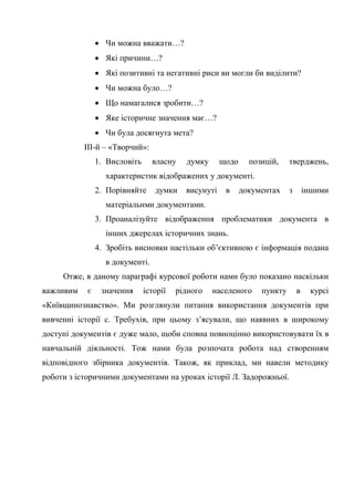60
• Чи можна вважати…?
• Які причини…?
• Які позитивні та негативні риси ви могли би виділити?
• Чи можна було…?
• Що намагалися зробити…?
• Яке історичне значення має…?
• Чи була досягнута мета?
ІІІ-й – «Творчий»:
1. Висловіть власну думку щодо позицій, тверджень,
характеристик відображених у документі.
2. Порівняйте думки висунуті в документах з іншими
матеріальнми документами.
3. Проаналізуйте відображення проблематики документа в
інших джерелах історичних знань.
4. Зробіть висновки настільки об’єктивною є інформація подана
в документі.
Отже, в даному параграфі курсової роботи нами було показано наскільки
важливим є значення історії рідного населеного пункту в курсі
«Київщинознавство». Ми розглянули питання використання документів при
вивченні історії с. Требухів, при цьому з’ясували, що наявних в широкому
доступі документів є дуже мало, щоби сповна повноцінно використовувати їх в
навчальній діяльності. Тож нами була розпочата робота над створенням
відповідного збірника документів. Також, як приклад, ми навели методику
роботи з історичними документами на уроках історії Л. Задорожньої.
 