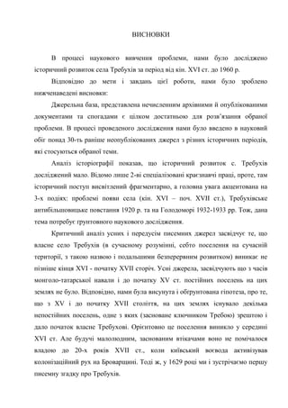 61
ВИСНОВКИ
В процесі наукового вивчення проблеми, нами було досліджено
історичний розвиток села Требухів за період від кін. XVI ст. до 1960 р.
Відповідно до мети і завдань цієї роботи, нами було зроблено
нижченаведені висновки:
Джерельна база, представлена нечисленним архівними й опублікованими
документами та спогадами є цілком достатньою для розв’язання обраної
проблеми. В процесі проведеного дослідження нами було введено в науковий
обіг понад 30-ть раніше неопублікованих джерел з різних історичних періодів,
які стосуються обраної теми.
Аналіз історіографії показав, що історичний розвиток с. Требухів
досліджений мало. Відомо лише 2-ві спеціалізовані краєзнавчі праці, проте, там
історичний поступ висвітлений фрагментарно, а головна увага акцентована на
3-х подіях: проблемі появи села (кін. XVI – поч. XVII ст.), Требухівське
антибільшовицьке повстання 1920 р. та на Голодоморі 1932-1933 рр. Тож, дана
тема потребує ґрунтовного наукового дослідження.
Критичний аналіз усних і передусім писемних джерел засвідчує те, що
власне село Требухів (в сучасному розумінні, себто поселення на сучасній
території, з такою назвою і подальшими безперервним розвитком) виникає не
пізніше кінця XVI - початку XVII сторіч. Усні джерела, засвідчують що з часів
монголо-татарської навали і до початку XV ст. постійних поселень на цих
землях не було. Відповідно, нами була висунута і обґрунтована гіпотеза, про те,
що з XV і до початку XVII століття, на цих землях існувало декілька
непостійних поселень, одне з яких (засноване ключником Требою) зрештою і
дало початок власне Требухові. Орієнтовно це поселення виникло у середині
XVI ст. Але будучі малолюдним, заснованим втікачами воно не помічалося
владою до 20-х років XVII ст., коли київський воєвода активізував
колонізаційний рух на Броварщині. Тоді ж, у 1629 році ми і зустрічаємо першу
писемну згадку про Требухів.
 