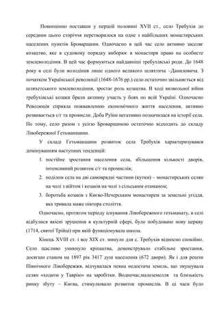 62
Повноцінно поставши у першій половині XVII ст., село Требухів до
середини цього сторіччя перетворилося на одне з найбільших монастирських
населених пунктів Броварщини. Одночасно в цей час село активно заселяє
козацтво, яке в судовому порядку виборює в монастиря право на особисте
землеволодіння. В цей час формуються найдавніші требухівські роди. До 1648
року в селі були володіння лише одного великого шляхтича –Даниловича. З
початком Української революції (1648-1676 рр.) село остаточно звільняється від
шляхетського землеволодіння, зростає роль козацтва. В ході визвольної війни
требухівські козаки брали активну участь у боях по всій Україні. Одночасно
Революція сприяла пожвавленню економічного життя населення, активно
розвивається с/г та промисли. Доба Руїни негативно позначилася на історії села.
По тому, село разом з усією Броварщиною остаточно відходить до складу
Лівобережної Гетьманщини.
У складі Гетьманщини розвиток села Требухів характеризувався
домінуванням наступних тенденцій:
1. постійне зростання населення села, збільшення кількості дворів,
інтенсивний розвиток с/г та промислів;
2. поділом села на дві самоврядні частини (кутки) – монастирських селян
на чолі з війтом і козаків на чолі з сільським отаманом;
3. боротьба козаків з Києво-Печерським монастирем за земельні угіддя,
яка тривала маже півтора століття.
Одночасно, протягом періоду існування Лівобережного гетьманату, в селі
відбулися якісні зрушення в культурній сфері, було побудовано нову церкву
(1714, святої Трійці) при якій функціонувала школа.
Кінець XVIII ст. і все ХІХ ст. минуло для с. Требухів відносно спокійно.
Село щасливо уникнуло кріпацтва, демонструвало стабільне зростання,
досягши станом на 1897 рік 3417 душ населення (672 двори). Як і для решти
Північного Лівобережжя, відчувалася певна недостача земель, що змушувала
селян «ходити у Таврію» на заробітки. Водночас,малоземелля та близькість
ринку збуту – Києва, стимулювало розвиток промислів. В ці часи було
 