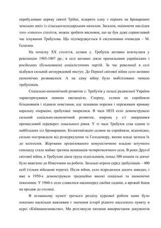 63
перебудовано церкву святої Трійці, відкрито одну з перших на Броварщині
земських шкіл із сільськогосподарським нахилом. Загалом, оцінюючи наслідки
того «тихого» століття, можна зробити висновок, що це був дуже сприятливий
час існування Требухова. Що підтверджується й свідченнями очевидця – М.
Ґалаґана.
На початку ХХ століття, селяни с. Требухів активно втягнулися у
революцію 1905-1907 рр., в селі активно діяли прихильники українських і
російських (більшовиків) соціалістичних партій. За час революції в селі
відбувся сильний антиурядовий виступ. До Першої світової війни село активно
економічно розвивалося. А на саму війну було мобілізовано чимало
требухівців.
Соціально-економічний розвиток с. Требухів у складі радянської України
характеризувався певною еволюцією. Спершу, селяни не сприйняли
більшовиків і підняли повстання, але зазнавши поразки і переживши криваву
каральну операцію, требухівці змирилися. В часи НЕП село демонструвало
сильний соціально-економічний розвиток, зокрема у с/г завершився
промисловий переворот локального рівня. У ті часи Требухів став одним із
найбільших сіл Броварщини. Колективізацію селяни не сприйняли, відповідно,
сильно постраждали від розкуркулення та Голодомору, якими влада загнала їх
до колгоспів. Жертвами організованого комуністичною владою штучного
геноциду стала майже третина мешканців чотиритисячного села. В роки Другої
світової війни, в Требухові діяла група підпільників, понад 300 юнаків та дівчат
було вивезено до Німеччини на роботи. Загальні втрати серед требухівців – 400
осіб (тільки військові втрати). Після війни, село відродилося досить швидко, і
вже в 1950-х демонструвало традиційно високі соціальні та економічні
показники. У 1960-х село славилося насамперед своїми садами, а врожай йшов
на продаж до столиці.
В останньому пункті третього розділу курсової роботи нами було
показано наскільки важливим є значення історії рідного населеного пункту в
курсі «Київщинознавство». Ми розглянули питання використання документів
 