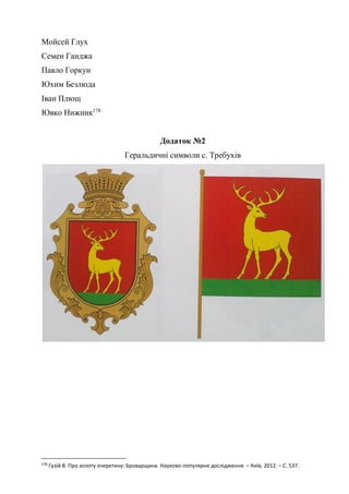 67
Мойсей Глух
Семен Ганджа
Павло Горкун
Юхим Безлюда
Іван Плющ
Ювко Нижник178
Додаток №2
Геральдичні символи с. Требухів
178
Гузій В. Про золоту очеретину: Броварщина. Науково-популярне дослідження. – Київ, 2012. – С. 537.
 