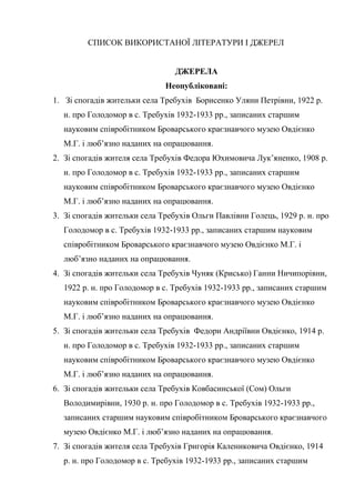 68
СПИСОК ВИКОРИСТАНОЇ ЛІТЕРАТУРИ І ДЖЕРЕЛ
ДЖЕРЕЛА
Неопубліковані:
1. Зі спогадів жительки села Требухів Борисенко Уляни Петрівни, 1922 р.
н. про Голодомор в с. Требухів 1932-1933 рр., записаних старшим
науковим співробітником Броварського краєзнавчого музею Овдієнко
М.Г. і люб’язно наданих на опрацювання.
2. Зі спогадів жителя села Требухів Федора Юхимовича Лук’яненко, 1908 р.
н. про Голодомор в с. Требухів 1932-1933 рр., записаних старшим
науковим співробітником Броварського краєзнавчого музею Овдієнко
М.Г. і люб’язно наданих на опрацювання.
3. Зі спогадів жительки села Требухів Ольги Павлівни Голець, 1929 р. н. про
Голодомор в с. Требухів 1932-1933 рр., записаних старшим науковим
співробітником Броварського краєзнавчого музею Овдієнко М.Г. і
люб’язно наданих на опрацювання.
4. Зі спогадів жительки села Требухів Чуняк (Крисько) Ганни Ничипорівни,
1922 р. н. про Голодомор в с. Требухів 1932-1933 рр., записаних старшим
науковим співробітником Броварського краєзнавчого музею Овдієнко
М.Г. і люб’язно наданих на опрацювання.
5. Зі спогадів жительки села Требухів Федори Андріївни Овдієнко, 1914 р.
н. про Голодомор в с. Требухів 1932-1933 рр., записаних старшим
науковим співробітником Броварського краєзнавчого музею Овдієнко
М.Г. і люб’язно наданих на опрацювання.
6. Зі спогадів жительки села Требухів Ковбасинської (Сом) Ольги
Володимирівни, 1930 р. н. про Голодомор в с. Требухів 1932-1933 рр.,
записаних старшим науковим співробітником Броварського краєзнавчого
музею Овдієнко М.Г. і люб’язно наданих на опрацювання.
7. Зі спогадів жителя села Требухів Григорія Калениковича Овдієнко, 1914
р. н. про Голодомор в с. Требухів 1932-1933 рр., записаних старшим
 