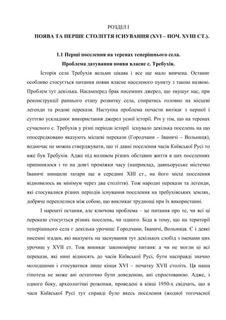7
РОЗДІЛ І
ПОЯВА ТА ПЕРШЕ СТОЛІТТЯ ІСНУВАННЯ (XVI – ПОЧ. XVIІІ СТ.).
1.1 Перші поселення на теренах теперішнього села.
Проблема датування появи власне с. Требухів.
Історія села Требухів вельми цікава і все ще мало вивчена. Останнє
особливо стосується питання появи власне населеного пункту з такою назвою.
Проблем тут декілька. Насамперед брак писемних джерел, що змушує нас, при
реконструкції раннього етапу розвитку села, спиратись головно на місцеві
легенди та родові перекази. Наступна проблема почасти витікає з першої і
суттєво ускладнює використання джерел усної історії. Річ у тім, що на теренах
сучасного с. Требухів у різні періоди історії існувало декілька поселень на що
опосередковано вказують місцеві перекази (Городчани – Іваничі – Вольниця),
водночас не можна стверджувати, що ті давні поселення часів Київської Русі то
вже був Требухів. Адже під впливом різних обставин життя в цих поселеннях
припинялося і то на довгі проміжки часу (наприклад, давньоруське містечко
Іваничі знищили татари ще в середині XIII ст., на його місці поселення
відновилось як мінімум через два століття). Тож народні перекази та легенди,
які стосувалися різних періодів існування поселення на требухівських землях,
добряче переплелися між собою, що викликає труднощі при їх використанні.
І нарешті остання, але ключова проблема – це питання про те, чи всі ці
перекази стосується різних поселень, чи одного. Біда в тому, що на території
теперішнього села є декілька урочищ: Городчани, Іваничі, Вольниця. Є і деякі
писемні згадки, які вказують на заснування тут декількох слобід з іменами цих
урочищ у XVII ст. Тож виникає закономірне питаня: а чи не могли ці всі
перекази, які нині відносять до часів Київської Русі, бути насправді значно
молодшими і стосуватися лише кінця XVI – початку XVII століть. Ця наша
гіпотеза не може ані остаточно бути доведеною, ані спростованою. Адже, з
одного боку, археологічні розкопки, проведені в кінці 1950-х свідчать, що в
часи Київської Русі тут справді було якесь поселення (жодної тогочасної
 
