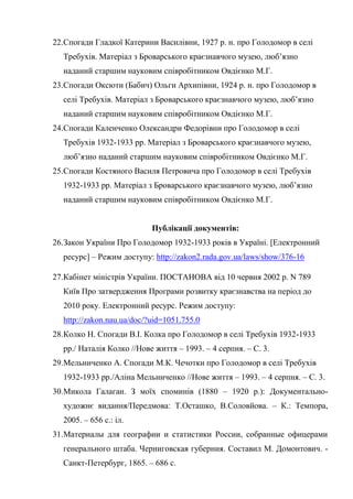 71
22.Спогади Гладкої Катерини Василівни, 1927 р. н. про Голодомор в селі
Требухів. Матеріал з Броварського краєзнавчого музею, люб’язно
наданий старшим науковим співробітником Овдієнко М.Г.
23.Спогади Оксюти (Бабич) Ольги Архипівни, 1924 р. н. про Голодомор в
селі Требухів. Матеріал з Броварського краєзнавчого музею, люб’язно
наданий старшим науковим співробітником Овдієнко М.Г.
24.Спогади Каленченко Олександри Федорівни про Голодомор в селі
Требухів 1932-1933 рр. Матеріал з Броварського краєзнавчого музею,
люб’язно наданий старшим науковим співробітником Овдієнко М.Г.
25.Спогади Костяного Василя Петровича про Голодомор в селі Требухів
1932-1933 рр. Матеріал з Броварського краєзнавчого музею, люб’язно
наданий старшим науковим співробітником Овдієнко М.Г.
Публікації документів:
26.Закон України Про Голодомор 1932-1933 років в Україні. [Електронний
ресурс] – Режим доступу: http://zakon2.rada.gov.ua/laws/show/376-16
27.Кабінет міністрів України. ПОСТАНОВА від 10 червня 2002 р. N 789
Київ Про затвердження Програми розвитку краєзнавства на період до
2010 року. Електронний ресурс. Режим доступу:
http://zakon.nau.ua/doc/?uid=1051.755.0
28.Колко Н. Спогади В.І. Колка про Голодомор в селі Требухів 1932-1933
рр./ Наталія Колко //Нове життя – 1993. – 4 серпня. – С. 3.
29.Мельниченко А. Спогади М.К. Чечотки про Голодомор в селі Требухів
1932-1933 рр./Аліна Мельниченко //Нове життя – 1993. – 4 серпня. – С. 3.
30.Микола Галаган. З моїх споминів (1880 – 1920 р.): Документально-
художнє видання/Передмова: Т.Осташко, В.Соловйова. – К.: Темпора,
2005. – 656 с.: іл.
31.Материалы для географии и статистики России, собранные офицерами
генерального штаба. Черниговская губерния. Составил М. Домонтович. -
Санкт-Петербург, 1865. – 686 с.
 