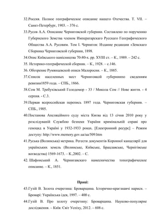 72
32.Россия. Полное географическое описание нашего Отечества. Т. VII. –
Санкт-Петербург, 1903. – 376 с.
33.Русов А.А. Описание Черниговской губернии. Составлено по поручению
Губернского Земства членом Императарскаго Русскаго Географического
Общества А.А. Русовим. Том І. Чернигов: Издание редакции «Земскаго
Сборника Черниговской губернии, 1898.
34.Опис Київського намісництва 70-80-х. рр. XVIII ст. – К., 1989. – 242 с.
35. Историко-географической сборник. – К., 1928. – с.146.
36. Обозрение Румянцевской описи Малоросии. – К., 1885.
37.Список населенных мест Черниговкой губерниипо сведениям
ревизии1859 года. – СПБ., 1866.
38.Сом М. Требухівський Голодомор - 33 / Микола Сом // Нове життя. - 4
серпня. - С.3.
39.Первая всероссийская перепись 1897 года. Черниговская губерния. –
СПБ., 1905.
40.Постанова Апеляційного суду міста Києва від 13 січня 2010 року у
розслідуваній Службою безпеки України кримінальній справі про
геноцид в Україні у 1932-1933 роках. [Електронний ресурс] – Режим
доступу: http://www.memory.gov.ua/ua/509.htm
41.Руська (Волинська) метрика. Регести документів Коронної канцелярії для
українських земель (Волинське, Київське, Брацлавське, Чернігівське
воєводства) 1569-1673. – К.,2002. – С.
42. Шафонський А. Чернигавскаго намесничества топографическое
описание. – К., 1851.
Праці:
43.Гузій В. Золота очеретина: Броварщина. Історично-краєзнавчі нариси. –
Броварі: Українська ідея, 1997. – 400 с.
44.Гузій В. Про золоту очеретину: Броварщина. Науково-популярне
дослідження. – Київ: Світ Успіху, 2012. – 608 с.
 