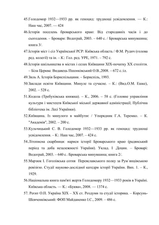 73
45.Голодомор 1932—1933 pp. як геноцид: труднощі усвідомлення. — К.:
Наш час, 2007. — 424
46.Історія поселень броварського краю: Від стародавніх часів і до
сьогодення. – Бровари: Водограй, 2003. – 640 с. / Броварська минувшина;
книга 3/.
47.Історія міст і сіл Української РСР: Київська область / Ф.М. Рудич (голова
ред. колегії) та ін. – К.: Гол. ред. УРЕ, 1971. – 792 с.
48.Історія шкільництва в містах і селах Київщини ХІХ-початку ХХ століття.
– Біла Церква: Видавець Пшонківський О.В.,2008. – 672 с.:іл.
49.Зиль А. Історія Бориспільщини. – Бориспіль, 1993.
50.Заклади освіти Київщини. Минуле та сучасне. – К.: (Вид.О.М. Ешке),
2002. – 528 с.
51.Кодола (Требухівська книжка). – К., 2006. – 58 с. (Головне управління
культури і мистецтв Київської міської державної адміністрації; Публічна
бібліотека ім. Лесі Українки).
52.Київщина. Із минулого в майбутнє / Упорядник Г.А. Теремко. – К.
"Академія", 2002. – 200 с.
53.Кульчицький С. В. Голодомор 1932—1933 pp. як геноцид: труднощі
усвідомлення. – К.: Наш час, 2007. – 424 c.
54.Літописна скарбниця: нариси історії Броварського краю (радянський
період та доба незалежності України). Уклад. І .Доцин. – Броварі:
Водограй, 2003. – 640 с. /Броварська минувшина; книга 2/.
55.Марзюк І. Гоголівська сотня Переяславського полку за Рум`янцівською
ревізією. Студії науково-дослідної катедри історії України. Вип. 1. – К.,
1929.
56.Національна книга пам'яті жертв Голодомору 1932—1933 років в Україні.
Київська область. — К.: «Буква», 2008. — 1374 с.
57. Реєнт О.П. Україна ХІХ – ХХ ст. Роздуми та студії історика. – Корсунь-
Шевченківський: ФОП Майданенко І.С., 2009. – 486 с.
 