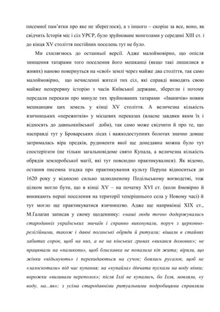 8
писемної пам’ятки про яке не збереглося), а з іншого – скоріш за все, воно, як
свідчить Історія міс і сіл УРСР, було зруйноване монголами у середині XIII ст. і
до кінця XV століття постійних поселень тут не було.
Ми схиляємось до останньої версії. Адже малоймовірно, що опісля
знищення татарами того поселення його мешканці (якщо такі лишилися в
живих) наново повернуться на «свої» землі через майже два століття, так само
малоймовірно, що нечисленні жителі тих сіл, які справді виводять свою
майже неперервну історію з часів Київської держави, зберегли і потому
передали перекази про минуле тих зруйнованих татарами «Іваничів» новим
мешканцям цих земель у кінці XV століття. А величезна кількість
язичницьких «пережитків» у місцевих переказах (власне завдяки яким їх і
відносять до давньокиївської доби), так само може свідчити й про те, що
насправді тут у Броварських лісах і важкодоступних болотах значно довше
затрималась віра предків, рудименти якої ще донедавна можна було тут
спостерігати (не тільки загальновідоме свято Купала, а величезна кількість
обрядів землеробської магії, які тут повсюдно практикувалися). Як відомо,
остання писемна згадка про практикування культу Перуна відноситься до
1620 року у відносно сильно залюдненому Подільському воєводстві, тож
цілком могло бути, що в кінці XV – на початку XVI ст. (коли ймовірно й
виникають перші поселення на території теперішнього села у Новому часі) й
тут могло ще практикуватися язичництво. Адже ще наприкінці ХІХ ст.,
М.Ґалаґан записав у свому щоденнику: «наші люди точно додержувались
стародавніх українських звичаїв і справно виконували, поруч з церковно-
релігійними, також і давні поганські обряди й ритуали; вішали в стайнях
забитих сорок, щоб на них, а не на кінських гривах «вихався домовик»; не
працювали на «паликопи», щоб блискавка не попалила кіп жита; вірили, що
жінки «відьмують» і перекидаються на сучок; боялись русалок, щоб не
«залоскотали» під час купання; на «купайла» дівчата пускали на воду вінки;
ворожки «виливали переполох»; після Іллі не купались, бо Ілля, мовляли, «у
воду, на...яв»; з усіма стародавніми ритуальними подробицями справляли
 