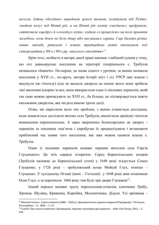 9
весілля, їздячи «бесідою» впродовж цілого тижня; колядували під Різдво;
«водили козу» під Новий рік, а на Новий рік хлопці «засівали»; щедрували,
святкували «щедру» й «голодну» кутю; ходили «з процесією» на поле правити
молебень, коли довго не було дощу або насувалась сарана. І ще багато різних
інших звичаїв, ритуалів і всяких традиційних актів виконували мої
співгромадяни у 80-х і 90-х рр. минулого століття»12
.
Крім того, особисто в автора даної праці виникає глибокий сумнів у тому,
що оте давньоруське поселення на території теперішнього с. Требухів
називалося «Іваничі». По-перше, це назва одного з урочищ, за якими називали
поселення у XVII ст., по-друге, автори Історії міст і сіл УРСР (які власне і
висунули цю гіпотезу) ніде не вказали джерела на основі якого вони зробили
такі висновки (скоріш за все, вони використали один із місцевих переказів, який
так само можна припасувати до XVII ст., ба більше, це підтверджується навіть
письмовим джерелом, яке ми розглянемо трохи далі).
Отже, ми окреслили коло тих проблем, з якими стикається дослідник,
коли намагається дослідити витоки села Требухів, висвітлили провідні гіпотези
виникнення першопоселень. А зараз звернемось безпосередньо до джерел –
переказів та писемних пам’яток і спробуємо їх проаналізувати і встановити
приблизний час появи того поселення, яке вже можна назвати власне с.
Требухів.
Один із місцевих переказів називає першим жителем села Сергія
Глухенького. Це ім'я справді історичне. Серед Бориспільських козаків
(Требухів належав до Бориспільської сотні) у 1649 році згадується Семен
Глущенко, у 1726 році – требухівський козак Мойсей Глух, пізніше –
Глущенко. У сусідньому Оглаві (нині – Гоголеві) у 1648 році жив полковник
Осип Глух, а за переписом 1666 року там було три двори Глушаків13
.
Інший переказ називає групу переселенців-утікачів, ключника Требу,
Хромця, Шуляка, Кривенка, Корнійка, Мельниченка, Дідуся. Усі прізвища –
12
Микола Галаган. З моїх споминів (1880 – 1920 р.): Документально-художнє видання/Передмова: Т.Осташко,
В.Соловйова. – К., 2005. – С. 51.
13
Гузій В. Про золоту очеретину: Броварщина. Науково-популярне дослідження. – Київ: Світ Успіху, 2012. – С.
534.
 