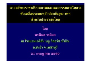 ศาสตร์พระราชากับบทบาทของคณะกรรมการในการ
ขับเคลื่อนระบบหลักประกันสุขภาพฯ
สําหรับประชาชนไทย
โดย
พรพิมล วรดิลก
ณ โรงแรมเรดิสัน บลู รีสอร์ท หัวหิน
อ.ชะอํา จ.เพชรบุรี
21 กรกฎาคม 2560
1
 