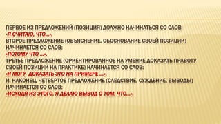 ПЕРВОЕ ИЗ ПРЕДЛОЖЕНИЙ (ПОЗИЦИЯ) ДОЛЖНО НАЧИНАТЬСЯ СО СЛОВ:
«Я СЧИТАЮ, ЧТО…».
ВТОРОЕ ПРЕДЛОЖЕНИЕ (ОБЪЯСНЕНИЕ, ОБОСНОВАНИЕ СВОЕЙ ПОЗИЦИИ)
НАЧИНАЕТСЯ СО СЛОВ:
«ПОТОМУ ЧТО …».
ТРЕТЬЕ ПРЕДЛОЖЕНИЕ (ОРИЕНТИРОВАННОЕ НА УМЕНИЕ ДОКАЗАТЬ ПРАВОТУ
СВОЕЙ ПОЗИЦИИ НА ПРАКТИКЕ) НАЧИНАЕТСЯ СО СЛОВ:
«Я МОГУ ДОКАЗАТЬ ЭТО НА ПРИМЕРЕ …».
И, НАКОНЕЦ, ЧЕТВЕРТОЕ ПРЕДЛОЖЕНИЕ (СЛЕДСТВИЕ, СУЖДЕНИЕ, ВЫВОДЫ)
НАЧИНАЕТСЯ СО СЛОВ:
«ИСХОДЯ ИЗ ЭТОГО, Я ДЕЛАЮ ВЫВОД О ТОМ, ЧТО…».
 