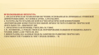 ИСПОЛЬЗОВАННАЯ ЛИТЕРАТУРА:
1. «ПЕДАГОГИЧЕСКАЯ ТЕХНОЛОГИЯ ОБУЧЕНИЯ, ОСНОВАННАЯ НА ПРИНЦИПАХ УРОВНЕВОЙ
ДИФФЕРЕНЦИАЦИИ». М.Р. КОВЖАСАРОВА. АЛМАТЫ.2003Г.
2. МАТЕРИАЛЫ РЕСПУБЛИКАНСКОЙ НАУЧНО-ПРАКТИЧЕСКОЙ КОНФЕРЕНЦИИ
«ФОРМИРОВАНИЕ КОНКУРЕНТОСПОСОБНОЙ ЛИЧНОСТИ ЧЕРЕЗ РАЗВИТИЕ ТВОРЧЕСКОЙ
ДЕЯТЕЛЬНОСТИ ». ШЫМКЕНТ 2005
3. «ПРАКТИЧЕСКАЯ ПОМОЩЬ УЧИТЕЛЮ».№ 3*2004Г.
4. И. ЛОГВИНОВА, Л. РОЖДЕСТВЕНСКАЯ. ФОРМИРОВАНИЕ НАВЫКОВ ФУНКЦИОНАЛЬНОГО
ЧТЕНИЯ. КНИГА ДЛЯ УЧИТЕЛЯ. 2012
5. ВИНОГРАДОВА Н.К. БАЗОВАЯ МОДЕЛЬ ЗАНЯТИЯ ПО РАЗВИТИЮ ТВОРЧЕСКИХ
СПОСОБНОСТЕЙ УЧАЩИХСЯ. МПГУ ИМ.В.И.ЛЕНИНА. – М.
 