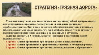 СТРАТЕГИЯ «ГРЯЗНАЯ ДОРОГА»
Учащиеся пишут одно или два «грязных места», части учебной программы, где
они затрудняются «проехать». Затем учитель и весь класс расчищают
«проблемные места». Этот прием позволяет ребятам при подготовке к итоговым
работам ощущать на уроке психологический комфорт, потому что их трудности
воспринимаются всего лишь как игра, а не как барьер в обучении.
Задание: записать 2-3 «грязных места» (вопросы) и подготовить на них
подробные ответы.
1 группа «Знаки препинания при вводных словах и предложениях».
2 группа «Знаки препинания в предложениях с прямой и косвенной речью».
3 группа «Знаки препинания при цитатах и в предложениях с обращением».
 