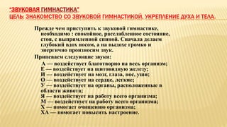 “ЗВУКОВАЯ ГИМНАСТИКА”
ЦЕЛЬ: ЗНАКОМСТВО СО ЗВУКОВОЙ ГИМНАСТИКОЙ, УКРЕПЛЕНИЕ ДУХА И ТЕЛА.
Прежде чем приступить к звуковой гимнастике,
необходимо : спокойное, расслабленное состояние,
стоя, с выпрямленной спиной. Сначала делаем
глубокий вдох носом, а на выдохе громко и
энергично произносим звук.
Припеваем следующие звуки:
А — воздействует благотворно на весь организм;
Е — воздействует на щитовидную железу;
И — воздействует на мозг, глаза, нос, уши;
О — воздействует на сердце, легкие;
У — воздействует на органы, расположенные в
области живота;
Я — воздействует на работу всего организма;
М — воздействует на работу всего организма;
X — помогает очищению организма;
ХА — помогает повысить настроение.
 
