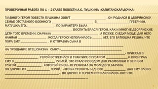 ПРОВЕРОЧНАЯ РАБОТА ПО 1 – 2 ГЛАВЕ ПОВЕСТИ А.С. ПУШКИНА «КАПИТАНСКАЯ ДОЧКА»
ГЛАВНОГО ГЕРОЯ ПОВЕСТИ ПУШКИНА ЗОВУТ _____________________ . ОН РОДИЛСЯ В ДВОРЯНСКОЙ
СЕМЬЕ ОТСТАВНОГО ВОЕННОГО _________________________ В ___________________ ГУБЕРНИИ.
МАТУШКА ЕГО, ________________ , ПО ХАРАКТЕРУ БЫЛА
________________________________________ . ВОСПИТЫВАЛСЯ ГЕРОЙ, КАК И МНОГИЕ ДВОРЯНСКИЕ
ДЕТИ ТОГО ВРЕМЕНИ, СНАЧАЛА ____________________________ , А ПОЗЖЕ, СЛЕДУЯ МОДЕ, ДЛЯ НЕГО
НАНЯЛИ _________________ . КОГДА ГЕРОЮ ИСПОЛНИЛОСЬ ______ ЛЕТ, ЕГО БАТЮШКА РЕШИЛ, ЧТО
ПОРА ЕМУ ________________ . И ОТПРАВИЛ СЫНА В
________________________________________________________________________
НА ПРОЩАНИЕ ОТЕЦ СКАЗАЛ СЫНУ:«_____________________________________
_________________________________________________________________________» ПРИЕХАВ В
____________________ , ГЕРОЙ ВСТРЕТИЛСЯ В ТРАКТИРЕ С ГУСАРОМ _____________ И ПРОИГРАЛ
ЕМУ В _________________ _______ РУБЛЕЙ. ЭТО СТАЛО ПОВОДОМ ДЛЯ РАЗМОЛВКИ С ВЕРНЫМ
СЛУГОЙ _______________ , КОТОРЫЙ ОЧЕНЬ ПЕРЕЖИВАЛ ЗА МОЛОДОГО БАРИНА.
ПО ДОРОГЕ ИЗ ______________ ГЕРОЙ, «ЧТОБЫ УТЕШИТЬ БЕДНОГО _____________, ДАЛ ЕМУ СЛОВО
_________________________________». ПО ДОРОГЕ С ГЕРОЕМ ПРИКЛЮЧИЛОСЬ ВОТ ЧТО:
_________________________________________________ _
8
 