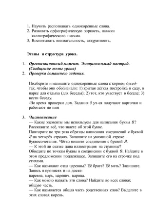 1. Научить распознавать однокоренные слова.
2. Развивать орфографическую зоркость, навыки
каллиграфического письма.
3. Воспитывать внимательность, аккуратность.
Этапы и структура урока.
1. Организационный момент. Эмоциональный настрой.
(Сообщение темы урока)
2. Проверка домашнего задания.
Подберите и напишите однокоренные слова с корнем бесед-
так, чтобы они обозначали: 1) крытая лёгкая постройка в саду, в
парке для отдыха (для беседы); 2) тот, кто участвует в беседе; 3)
вести беседу.
-Во время проверки дом. Задания 5 уч-ся получают карточки и
работают по ним
3. Чистописание
— Какие элементы мы используем для написания буквы Я?
Расскажите всё, что знаете об этой букве.
Повторите по три раза образцы написания соединений с буквой
Я на четырёх строках. Запишите на указанной строке
буквосочетания. Чётко пишите соединения с буквой Я.
— К этой ли сказке дана иллюстрация на странице?
Обведите по точкам буквы в соединении с буквой Я. Найдите в
этом предложении подлежащее. Запишите его на строчке под
стихами.
— Как называют отца царевны? Её брата? Её мать? Запишите.
Запись в прописях и на доске:
царевна, царь, царевич, царица.
— Как можно назвать эти слова? Найдите во всех словах
общую часть.
— Как называется общая часть родственных слов? Выделите в
этих словах корень.
 