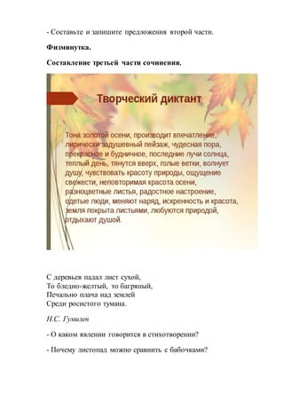 - Составьте и запишите предложения второй части.
Физминутка.
Составление третьей части сочинения.
С деревьев падал лист сухой,
То бледно-желтый, то багряный,
Печально плача над землей
Среди росистого тумана.
Н.С. Гумилев
- О каком явлении говорится в стихотворении?
- Почему листопад можно сравнить с бабочками?
 