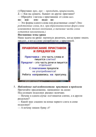 г) Приставки при-, пре — преподать, пририсовать.
2. — Как вы думаете, бывают ли другие приставки?
— Образуйте глаголы с приставками от слова шел.
по- взо- ото- подо- во-
— Это формы одного слова или родственные слова? (Это
родственные слова, т.к. при образовании новых форм слова
изменяются только окончания, а значимые части слова
остаются неизменными.)
Постановка темы урока
Наша задача на уроке: научиться различать, когда нужно писать
предлог, а когда слово употребляется с приставкой.
5. Наблюдение над особенностями приставок и предлогов
Прочитайте предложение, написанное на доске:
Под солнцем подсолнух расцвел величаво.
— Почему в одном случае под пишется слитно, а в другом
раздельно?
— Какой звук слышим на конце первого слога в слове
подсолнух?
— А почему пишем букву д?
 