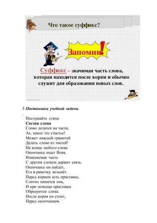 5
.
Постановка учебной задачи.
Послушайте стихи
Состав слова
Слово делится на части,
Ах, какое это счастье!
Может каждый грамотей
Делать слово из частей!
На конце любого слова
Окончанье ищет Вова.
Изменяемая часть
С другим словом держит связь.
Окончанье он найдет,
Его в рамочку возьмёт.
Перед корнем есть приставка,
Слитно пишется она,
И при помощи приставки
Образуются слова.
После корня он стоит,
Перед окончанием.
 