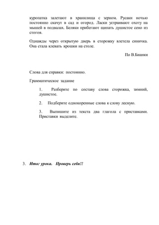 куропатка залетают в хранилища с зерном. Русаки ночью
постоянно скачут в сад и огород. Ласки устраивают охоту на
мышей в подвалах. Беляки прибегают щипать душистое сено из
стогов.
Однажды через открытую дверь в сторожку влетела синичка.
Она стала клевать крошки на столе.
По В.Бианки
Слова для справки: постоянно.
Грамматическое задание
1. Разберите по составу слова сторожка, зимний,
душистое.
2. Подберите однокоренные слова к слову лесную.
3. Выпишите из текста два глагола с приставками.
Приставки выделите.
3. Итог урока. Проверь себя!!
 