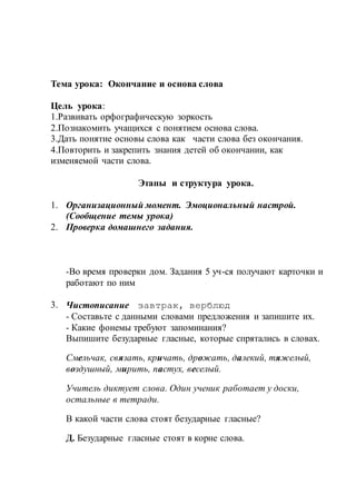 Тема урока: Окончание и основа слова
Цель урока:
1.Развивать орфографическую зоркость
2.Познакомить учащихся с понятием основа слова.
3.Дать понятие основы слова как части слова без окончания.
4.Повторить и закрепить знания детей об окончании, как
изменяемой части слова.
Этапы и структура урока.
1. Организационный момент. Эмоциональный настрой.
(Сообщение темы урока)
2. Проверка домашнего задания.
-Во время проверки дом. Задания 5 уч-ся получают карточки и
работают по ним
3. Чистописание завтрак, верблюд
- Составьте с данными словами предложения и запишите их.
- Какие фонемы требуют запоминания?
Выпишите безударные гласные, которые спрятались в словах.
Смельчак, связать, кричать, дрожать, далекий, тяжелый,
воздушный, мирить, пастух, веселый.
Учитель диктует слова. Один ученик работает у доски,
остальные в тетради.
В какой части слова стоят безударные гласные?
Д. Безударные гласные стоят в корне слова.
 