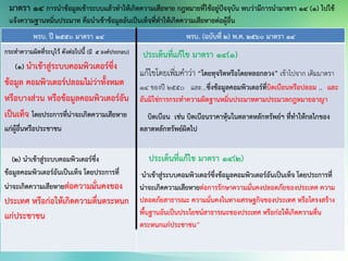 พรบ. ปี 2550 มาตรา 14 พรบ. (ฉบับทื่ 2) พ.ศ. 2560 มาตรา 14
กระทาความผิดที่ระบุไว้ ดังต่อไปนี้ (มี 5 องค์ประกอบ)
(๑) นาเข้าสู่ระบบคอมพิวเตอร์ซึ่ง
ข้อมูล คอมพิวเตอร์ปลอมไม่ว่าทั้งหมด
หรือบางส่วน หรือข้อมูลคอมพิวเตอร์อัน
เป็นเท็จ โดยประการที่น่าจะเกิดความเสียหาย
แก่ผู้อื่นหรือประชาชน
ประเด็นที่แก้ไข มาตรา 14(1)
แก้ไขโดยเพิ่มคาว่า “โดยทุจริตหรือโดยหลอกลวง” เข้าไปจาก เดิมมาตรา
14 ของปี 2550 และ...ซึ่งข้อมูลคอมพิวเตอร์ที่บิดเบือนหรือปลอม .. และ
อันมิใช่การกระทาความผิดฐานหมิ่นประมาทตามประมวลกฎหมายอาญา
บิดเบือน เช่น บิดเบือนราคาหุ้นในตลาดหลักทรัพย์ฯ ที่ทาให้กลไกของ
ตลาดหลักทรัพย์ผิดไป
(๒) นาเข้าสู่ระบบคอมพิวเตอร์ซึ่ง
ข้อมูลคอมพิวเตอร์อันเป็นเท็จ โดยประการที่
น่าจะเกิดความเสียหายต่อความมั่นคงของ
ประเทศ หรือก่อให้เกิดความตื่นตระหนก
แก่ประชาชน
ประเด็นที่แก้ไข มาตรา 14(2)
“นาเข้าสู่ระบบคอมพิวเตอร์ซึ่งข้อมูลคอมพิวเตอร์อันเป็นเท็จ โดยประการที่
น่าจะเกิดความเสียหายต่อการรักษาความมั่นคงปลอดภัยของประเทศ ความ
ปลอดภัยสาธารณะ ความมั่นคงในทางเศรษฐกิจของประเทศ หรือโครงสร้าง
พื้นฐานอันเป็นประโยชน์สาธารณะของประเทศ หรือก่อให้เกิดความตื่น
ตระหนกแก่ประชาชน”
มาตรา 14 การนาข้อมูลเข้าระบบแล้วทาให้เกิดความเสียหาย กฎหมายที่ใช้อยู่ปัจจุบัน พบว่ามีการนามาตรา 14 (1) ไปใช้
แจ้งความฐานหมิ่นประมาท คือนาเข้าข้อมูลอันเป็นเท็จที่ทาให้เกิดความเสียหายต่อผู้อื่น
 