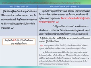 พรบ. ปี 2550 มาตรา 15 พรบ. (ฉบับที่ 2) พ.ศ. 2560 มาตรา 15
ผู้ให้บริการผู้ใดจงใจสนับสนุนหรือยินยอม
ให้มีการกระทาความผิดตามมาตรา ๑๔ ใน
ระบบคอมพิวเตอร์ ที่อยู่ในความควบคุมของ
ตน ต้องระวางโทษเช่นเดียวกับผู้กระทาผิด
ตามมาตรา 14
ผู้ให้บริการผู้ใดให้ความร่วมมือ ยินยอม หรือรู้เห็นเป็นใจให้
มีการกระทาความผิดตามมาตรา 14 ในระบบคอมพิวเตอร์ที่
อยู่ในความควบคุมของตน ต้องระวางโทษเช่นเดียวกับผู้กระทา
ความผิดตามมาตรา 14
ให้รัฐมนตรีออกประกาศกาหนดขั้นตอนการ
แจ้งเตือน การระงับการทาให้แพร่หลายของข้อมูลคอมพิวเตอร์
และการนาข้อมูลคอมพิวเตอร์นั้นออกจากระบบคอมพิวเตอร์
ถ้าผู้ให้บริการพิสูจน์ได้ว่าตนได้ปฏิบัติตามประกาศของรัฐมนตรีที่ออกตาม
วรรคสอง ผู้นั้นไม่ต้องรับโทษ”
สรุป ออกกฎกระทรวงว่า ไม่ผิด ถ้าเราไม่รู้ เราเป็นเพียงท่อผ่านข้อมูล ไม่ผิดตาม
กฎหมาย จะผิดก็ต่อเมื่อ 2 กรณี คือ 1.เมื่อเราเป็นคนเลือกเอาข้อมูลเข้าไปใส่เอง
2.เมื่อมีแบบฟอร์มของกระทรวงดิจิทัลฯ ที่ระบุชื่อนามสกุล เหตุพิพาทของผู้
ร้องเรียนเเละใบเเจ้งความกับเจ้าหน้าที่ตารวจ ถ้าใครเเจ้งเท็จก็โดนข้อหาไป แล้วส่งมา
ให้ผู้ให้บริการ เจ้าของเฟซบุ๊ก หรือผู้ให้บริการแต่ละราย ซึ่งจะเป็นคนกาหนดเองว่า จะ
เอาข้อมูลอันเป็นเท็จออกได้ภายในกี่วัน ซึ่งจะมีอยู่ในประกาสของกระทรวงฯอีกที ผู้
ให้บริการแต่ละประเภทจะสามารถลบได้ภายในกี่วัน
มาตรา 15 ให้ยกเลิกความเดิมในมาตรานี้ และให้ใช้ความต่อไปนี้แทน (กาหนดมาตรการในการคุ้มครองผู้ให้บริการ)
 