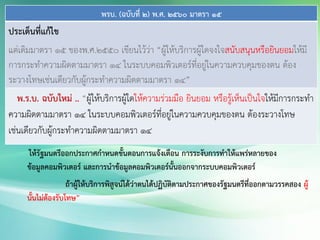 พรบ. (ฉบับที่ 2) พ.ศ. 2560 มาตรา 15
ประเด็นที่แก้ไข
แต่เดิมมาตรา 15 ของพ.ศ.2550 เขียนไว้ว่า “ผู้ให้บริการผู้ใดจงใจสนับสนุนหรือยินยอมให้มี
การกระทาความผิดตามมาตรา 14 ในระบบคอมพิวเตอร์ที่อยู่ในความควบคุมของตน ต้อง
ระวางโทษเช่นเดียวกับผู้กระทาความผิดตามมาตรา 14”
พ.ร.บ. ฉบับใหม่ .. “ผู้ให้บริการผู้ใดให้ความร่วมมือ ยินยอม หรือรู้เห็นเป็นใจให้มีการกระทา
ความผิดตามมาตรา 14 ในระบบคอมพิวเตอร์ที่อยู่ในความควบคุมของตน ต้องระวางโทษ
เช่นเดียวกับผู้กระทาความผิดตามมาตรา 14
ให้รัฐมนตรีออกประกาศกาหนดขั้นตอนการแจ้งเตือน การระงับการทาให้แพร่หลายของ
ข้อมูลคอมพิวเตอร์ และการนาข้อมูลคอมพิวเตอร์นั้นออกจากระบบคอมพิวเตอร์
ถ้าผู้ให้บริการพิสูจน์ได้ว่าตนได้ปฏิบัติตามประกาศของรัฐมนตรีที่ออกตามวรรคสอง ผู้
นั้นไม่ต้องรับโทษ”
 