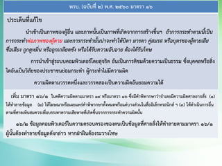 พรบ. (ฉบับที่ 2) พ.ศ. 2560 มาตรา 16
ประเด็นที่แก้ไข
นาเข้าเป็นภาพของผู้อื่น และภาพนั้นเป็นภาพที่เกิดจากการสร้างขึ้นฯ ถ้าการกระทาตามนี้เป็น
การกระทาต่อภาพของผู้ตาย และการกระทานั้นน่าจะทาให้บิดา มารดา คู่สมรส หรือบุตรของผู้ตายเสีย
ชื่อเสียง ถูกดูหมิ่น หรือถูกเกลียดชัง หรือได้รับความอับอาย ต้องได้รับโทษ
การนาเข้าสู่ระบบคอมพิวเตอร์โดยสุจริต อันเป็นการติชมด้วยความเป็นธรรม ซึ่งบุคคลหรือสิ่ง
ใดอันเป็นวิสัยของประชาชนย่อมกระทา ผู้กระทาไม่มีความผิด
ความผิดตามวรรคหนึ่งและวรรคสองเป็นความผิดอันยอมความได้
เพิ่ม มาตรา 16/1 ในคดีความผิดตามมาตรา 14 หรือมาตรา 16 ซึ่งมีคาพิพากษาว่าจาเลยมีความผิดศาลอาจสั่ง (1)
ให้ทาลายข้อมูล (2) ให้โฆษณาหรือเผยแพร่คาพิพากษาทั้งหมดหรือแต่บางส่วนในสื่ออิเล็กทรอนิกส์ ฯ (3) ให้ดาเนินการอื่น
ตามที่ศาลเห็นสมควรเพื่อบรรเทาความเสียหายที่เกิดขึ้นจากการกระทาความผิดนั้น
16/2 ข้อมูลคอมพิวเตอร์ในความครอบครองของตนเป็นข้อมูลที่ศาลสั่งให้ทาลายตามมาตรา 16/1
ผู้นั้นต้องทาลายข้อมูลดังกล่าว หากฝ่าฝืนต้องระวางโทษ
 