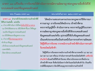 พรบ. ปี 2550 มาตรา 18 พรบ.(ฉบับที่ 2) พ.ศ. 2560 มาตรา 18
มาตรา ๑๘ อานาจทั่วไปของพนักงานเจ้าหน้าที่ที่
ได้รับการแต่งตั้ง แบ่งเป็น
๑. อานาจที่ดาเนินการได้โดยไม่ต้องใช้อานาจศาล
-(1) มีหนังสือสอบถาม เพื่อให้ส่งคาชี้แจง ให้ข้อมูล
- (2)เรียกข้อมูลจราจรคอมพิวเตอร์
-(3) สั่งให้ส่งมอบข้อมูลตาม ม.๒๖
๒. อานาจที่ต้องขออนุญาตศาล
-ทาสาเนาข้อมูล
- เข้าถึงระบบคอมพิวเตอร์/ข้อมูลคอมพิวเตอร์
- ถอดรหัสลับ
- ยึดอายัดระบบคอมพิวเตอร์
ให้พนักงานสอบสวนตามประมวลกฎหมายวิธีพิจารณา
ความอาญา อาจร้องขอให้พนักงาน เจ้าหน้าที่ตาม
พระราชบัญญัตินี้ฯ ดาเนินการตาม พระราชบัญญัติในบรรดา
ความผิดอาญาต่อกฎหมายอื่นซึ่งได้ใช้ระบบคอมพิวเตอร์
ข้อมูลคอมพิวเตอร์หรือ อุปกรณ์ที่ใช้เก็บข้อมูลคอมพิวเตอร์
เป็นองค์ประกอบหรือเป็นส่วนหนึ่งในการกระทาความผิดและ
ให้ผู้ได้รับการร้องขอ จากพนักงานเจ้าหน้าที่ดาเนินการตามคา
ร้องขอโดยไม่ชักช้า
ให้ผู้ได้รับการร้องขอจากพนักงานเจ้าหน้าที่ตามวรรคหนึ่ง (1) (2) (3)
(4) (5) (6) (7ป หรือ(8) ดาเนินการตามคาร้องขอโดยไม่ชักช้า แต่ต้องไม่
เกินเจ็ดวันนับแต่วันที่ได้รับคาร้องขอ หรือภายในระยะเวลาที่พนักงาน
เจ้าหน้าที่กาหนด ซึ่งต้องไม่น้อยกว่าเจ็ดวันและไม่เกินสิบห้าวัน เว้นแต่ใน
กรณีที่มีเหตุสมควร ต้องได้รับอนุญาตจากพนักงานเจ้าหน้าที่
มาตรา 18 แก้ไขเพิ่ม การร้องขอให้ดาเนินการกรณีความผิดอาญาต่อกฎหมายอื่นซึ่งได้ใช้
ระบบคอมพิวเตอร์ข้อมูลคอมพิวเตอร์
 