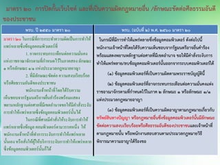 พรบ. ปี 2550 มาตรา 20 พรบ. (ฉบับที่ 2) พ.ศ. 2560 มาตรา 20
มาตรา ๒๐ ในกรณีที่การกระทาความผิดเป็นการทาให้
แพร่หลายซึ่งข้อมูลคอมพิวเตอร์ที่
1. อาจกระทบกระเทือนต่อความมั่นคง
แห่งราชอาณาจักรตามที่กาหนดไว้ในภาคสองลักษณะ
๑ หรือลักษณะ ๑/๑ แห่งประมวลกฎหมายอาญา
2. ที่มีลักษณะขัดต่อ ความสงบเรียบร้อย
หรือศีลธรรมอันดีของประชาชน
พนักงานเจ้าหน้าที่โดยได้รับความ
เห็นชอบจากรัฐมนตรีอาจยื่นคาร้องพร้อมแสดง
พยานหลักฐานต่อศาลที่มีเขตอานาจขอให้มีคาสั่งระงับ
การทาให้แพร่หลายซึ่งข้อมูลคอมพิวเตอร์นั้นได้
ในกรณีที่ศาลมีคาสั่งให้ระงับการทาให้
แพร่หลายซึ่งข้อมูลคอมพิวเตอร์ตามวรรคหนึ่ง ให้
พนักงานเจ้าหน้าที่ทาการระงับการทาให้แพร่หลาย
นั้นเอง หรือสั่งให้ผู้ให้บริการระงับการทาให้แพร่หลาย
ซึ่งข้อมูลคอมพิวเตอร์นั้นก็ได้
ในกรณีที่มีการทาให้แพร่หลายซึ่งข้อมูลคอมพิวเตอร์ ดังต่อไปนี้
พนักงานเจ้าหน้าที่โดยได้รับความเห็นชอบจากรัฐมนตรีอาจยื่นคาร้อง
พร้อมแสดงพยานหลักฐานต่อศาลที่มีเขตอานาจ ขอให้มีคาสั่งระงับการ
ทาให้แพร่หลาย/ลบข้อมูลคอมพิวเตอร์นั้นออกจากระบบคอมพิวเตอร์ได้
(1) ข้อมูลคอมพิวเตอร์ที่เป็นความผิดตามพระราชบัญญัตินี้
(2) ข้อมูลคอมพิวเตอร์ที่อาจกระทบกระเทือนต่อความมั่นคงแห่ง
ราชอาณาจักรตามที่กาหนดไว้ในภาค 2 ลักษณะ 1 หรือลักษณะ 1/1
แห่งประมวลกฎหมายอาญา
(3) ข้อมูลคอมพิวเตอร์ที่เป็นความผิดอาญาตามกฎหมายเกี่ยวกับ
ทรัพย์สินทางปัญญา หรือกฎหมายอื่นซึ่งข้อมูลคอมพิวเตอร์นั้นมีลักษณะ
ขัดต่อความสงบเรียบร้อยหรือศีลธรรมอันดีของประชาชนและเจ้าหน้าที่
ตามกฎหมายนั้น หรือพนักงานสอบสวนตามประมวลกฎหมายวิธี
พิจารณาความอาญาได้ร้องขอ
มาตรา 20 การปิดกั้นเว็บไซต์ และที่เป็นความผิดกฎหมายอื่น /ลักษณะขัดต่อศีลธรรมอันดี
ของประชาชน
 