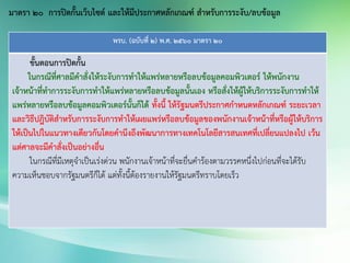 พรบ. (ฉบับที่ 2) พ.ศ. 2560 มาตรา 20
ขั้นตอนการปิดกั้น
ในกรณีที่ศาลมีคาสั่งให้ระงับการทาให้แพร่หลายหรือลบข้อมูลคอมพิวเตอร์ ให้พนักงาน
เจ้าหน้าที่ทาการระงับการทาให้แพร่หลายหรือลบข้อมูลนั้นเอง หรือสั่งให้ผู้ให้บริการระงับการทาให้
แพร่หลายหรือลบข้อมูลคอมพิวเตอร์นั้นก็ได้ ทั้งนี้ ให้รัฐมนตรีประกาศกาหนดหลักเกณฑ์ ระยะเวลา
และวิธีปฎิบัติสาหรับการระงับการทาให้เผยแพร่หรือลบข้อมูลของพนักงานเจ้าหน้าที่หรือผู้ให้บริการ
ให้เป็นไปในแนวทางเดียวกันโดยคานึงถึงพัฒนาการทางเทคโนโลยีสารสนเทศที่เปลี่ยนแปลงไป เว้น
แต่ศาลจะมีคาสั่งเป็นอย่างอื่น
ในกรณีที่มีเหตุจาเป็นเร่งด่วน พนักงานเจ้าหน้าที่จะยื่นคาร้องตามวรรคหนึ่งไปก่อนที่จะได้รับ
ความเห็นชอบจากรัฐมนตรีก็ได้ แต่ทั้งนี้ต้องรายงานให้รัฐมนตรีทราบโดยเร็ว
มาตรา 20 การปิดกั้นเว็บไซต์ และให้มีประกาศหลักเกณฑ์ สาหรับการระงับ/ลบข้อมูล
 