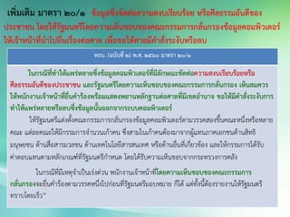 พรบ. (ฉบับที่ 2) พ.ศ. 2560 มาตรา 20/1
ในกรณีที่ทาให้แพร่หลายซึ่งข้อมูลคอมพิวเตอร์ที่มีลักษณะขัดต่อความสงบเรียบร้อยหรือ
ศีลธรรมอันดีของประชาชน และรัฐมนตรีโดยความเห็นชอบของคณะกรรมการกลั่นกรอง เห็นสมควร
ให้พนักงานเจ้าหน้าที่ยื่นคาร้องพร้อมแสดงพยานหลักฐานต่อศาลที่มีเขตอานาจ ขอให้มีคาสั่งระงับการ
ทาให้แพร่หลายหรือลบซึ่งข้อมูลนั้นออกจากระบบคอมพิวเตอร์
ให้รัฐมนตรีแต่งตั้งคณะกรรมการกลั่นกรองข้อมูลคอมพิวเตอร์ตามวรรคสองขึ้นคณะหนึ่งหรือหลาย
คณะ แต่ละคณะให้มีกรรมการจานวนเก้าคน ซึ่งสามในเก้าคนต้องมาจากผู้แทนภาคเอกชนด้านสิทธิ
มนุษยชน ด้านสื่อสารมวลชน ด้านเทคโนโลยีสารสนเทศ หรือด้านอื่นที่เกี่ยวข้อง และให้กรรมการได้รับ
ค่าตอบแทนตามหลักเกณฑ์ที่รัฐมนตรีกาหนด โดยได้รับความเห็นชอบจากกระทรวงการคลัง
ในกรณีที่มีเหตุจาเป็นเร่งด่วน พนักงานเจ้าหน้าที่โดยความเห็นชอบของคณะกรรมการ
กลั่นกรองจะยื่นคาร้องตามวรรคหนึ่งไปก่อนที่รัฐมนตรีมอบหมาย ก็ได้ แต่ทั้งนี้ต้องรายงานให้รัฐมนตรี
ทราบโดยเร็ว”
เพิ่มเติม มาตรา 20/1 ข้อมูลซึ่งขัดต่อความสงบเรียบร้อย หรือศีลธรรมอันดีของ
ประชาชน โดยให้รัฐมนตรีโดยความเห็นชอบของคณะกรรมการกลั่นกรองข้อมูลคอมพิวเตอร์
ให้เจ้าหน้าที่นาไปยื่นเรื่องต่อศาล เพื่อขอให้ศาลมีคาสั่งระงับหรือลบ
 