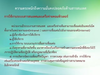 การใช้งานระบบสารสนเทศและเครือข่ายคอมพิวเตอร์
หน่วยงานมีระบบงานสารสนเทศ และเครือข่ายทีมสามารถเชื่อมต่ออินเทอร์เน็ต
ทั้งภายในหน่วยงานเอง(Intranet ) และการเชื่อมต่อไปยังภายนอกองค์(Internet)
1.ผู้เกี่ยวข้องในการให้บริการ
2.ผู้ใช้บริการ
3.การใช้งาน ระบบงาน/การสื่อสารเชื่อมต่อ
4.ภัยคุกคามที่อาจเกิดขึ้น แนวทางป้องกันหรือการสร้างความตระหนักที่พึงระวังไว้
/การปฏิบัติตามข้อปฏิบัติ หรือกฎหมายที่เกี่ยวข้อง
5. การบริหารจัดการเพื่อแก้ไขปัญหา การควบคุม เช่นการเข้าถึง การใช้งาน
เช่นเครื่องคอมพิวเตอร์ส่วนบุคคล การควบคุมการส่งข้อมูลข่าวสาร/จดหมาย
อิเล็กทรอนิกส์
ความตระหนักถึงความมั่นคงปลอดภัยด้านสารสนเทศ
 