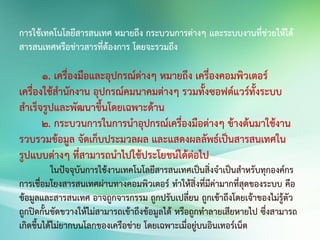 การใช้เทคโนโลยีสารสนเทศ หมายถึง กระบวนการต่างๆ และระบบงานที่ช่วยให้ได้
สารสนเทศหรือข่าวสารที่ต้องการ โดยจะรวมถึง
1. เครื่องมือและอุปกรณ์ต่างๆ หมายถึง เครื่องคอมพิวเตอร์
เครื่องใช้สานักงาน อุปกรณ์คมนาคมต่างๆ รวมทั้งซอฟต์แวร์ทั้งระบบ
สาเร็จรูปและพัฒนาขึ้นโดยเฉพาะด้าน
2. กระบวนการในการนาอุปกรณ์เครื่องมือต่างๆ ข้างต้นมาใช้งาน
รวบรวมข้อมูล จัดเก็บประมวลผล และแสดงผลลัพธ์เป็นสารสนเทศใน
รูปแบบต่างๆ ที่สามารถนาไปใช้ประโยชน์ได้ต่อไป
ในปัจจุบันการใช้งานเทคโนโลยีสารสนเทศเป็นสิ่งจาเป็นสาหรับทุกองค์กร
การเชื่อมโยงสารสนเทศผ่านทางคอมพิวเตอร์ ทาให้สิ่งที่มีค่ามากที่สุดของระบบ คือ
ข้อมูลและสารสนเทศ อาจถูกจารกรรม ถูกปรับเปลี่ยน ถูกเข้าถึงโดยเจ้าของไม่รู้ตัว
ถูกปิดกั้นขัดขวางให้ไม่สามารถเข้าถึงข้อมูลได้ หรือถูกทาลายเสียหายไป ซึ่งสามารถ
เกิดขึ้นได้ไม่ยากบนโลกของเครือข่าย โดยเฉพาะเมื่อยู่บนอินเทอร์เน็ต
 
