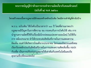 พระราชบัญญัติว่าด้วยการกระทาความผิดเกี่ยวกับคอมพิวเตอร์
(ฉบับที่ 2) พ.ศ. 2560
โครงสร้างของเนื้อหากฎหมายมีลักษณะคล้ายคลึงฉบับเดิม โดยมีสาระสาคัญที่ต่างไปบ้าง
พ.ร.บ. ฉบับเดิม ใช้บังคับเป็นเวลากว่า ๑๐ ปี โดยที่ผ่านมาพบว่า
กฎหมายมีปัญหาในการตีความ จน กระทบกับการบังคับใช้ เช่น การ
นาฐานความผิดที่ใช้กับเรื่องฉ้อโกงปลอมแปลงทางออนไลน์ ไปใช้กับ
การ หมิ่นประมาท ทาให้กระทบต่อสิทธิเสรีภาพในการแสดงความ
คิดเห็น จนทาให้เกิดการโจมตีจากประชาคม โลกและเกิดกระแสสังคม
เรียกร้องหลักประกันสิทธิเสรีภาพในการแสดงความคิดเห็นขึ้น กอปร
กับเพื่อ เป็นการปรับปรุงกฎหมายให้เท่าทันกับเทคโนโลยีและภัย
คุกคามที่เปลี่ยนแปลงไป
 